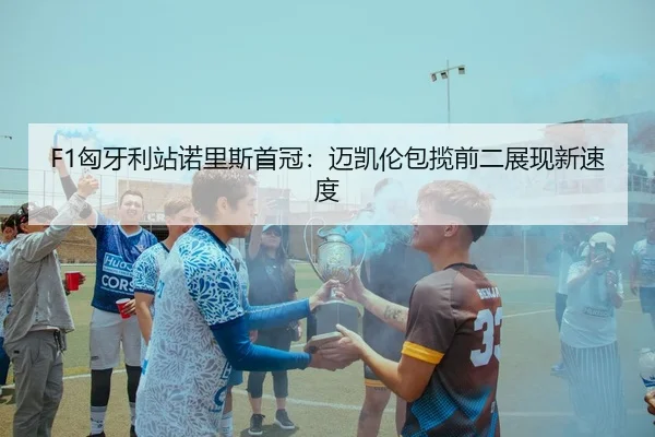 F1匈牙利站诺里斯首冠：迈凯伦包揽前二展现新速度