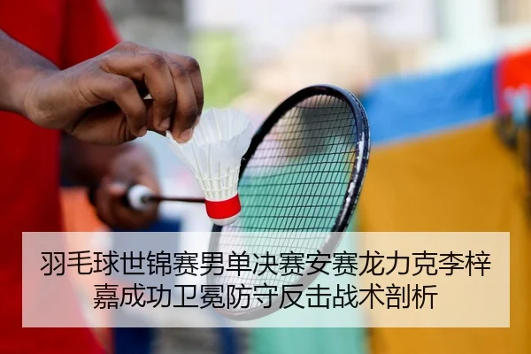 羽毛球世锦赛男单决赛安赛龙力克李梓嘉成功卫冕防守反击战术剖析