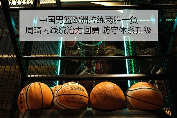 中国男篮欧洲拉练两胜一负 周琦内线统治力回勇 防守体系升级